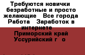 Требуются новички, безработные и просто желающие - Все города Работа » Заработок в интернете   . Приморский край,Уссурийский г. о. 